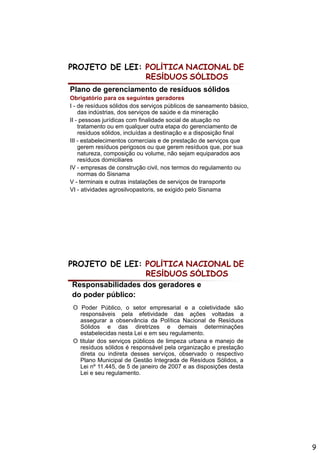 PROJETO DE LEI: POLÍTICA NACIONAL DE
                RESÍDUOS SÓLIDOS
Plano de gerenciamento de resíduos sólidos
Obrigatório para os seguintes geradores
I - d resíduos sólidos d serviços públicos d saneamento bá i
    de     íd     ólid dos       i      úbli    de          t básico,
    das indústrias, dos serviços de saúde e da mineração
II - pessoas jurídicas com finalidade social de atuação no
    tratamento ou em qualquer outra etapa do gerenciamento de
    resíduos sólidos, incluídas a destinação e a disposição final
III - estabelecimentos comerciais e de prestação de serviços que
    gerem resíduos perigosos ou que gerem resíduos que, por sua
    natureza, composição ou volume, não sejam equiparados aos
       t               i ã       l       ã    j       i   d
    resíduos domiciliares
IV - empresas de construção civil, nos termos do regulamento ou
    normas do Sisnama
V - terminais e outras instalações de serviços de transporte
VI - atividades agrosilvopastoris, se exigido pelo Sisnama




PROJETO DE LEI: POLÍTICA NACIONAL DE
                RESÍDUOS SÓLIDOS
Responsabilidades dos geradores e
do poder público:
 O Poder Público, o setor empresarial e a coletividade são
   responsáveis pela efetividade das ações voltadas a
   assegurar a observância da Política Nacional de Resíduos
   Sólidos e das diretrizes e demais determinações
   estabelecidas nesta Lei e em seu regulamento.
 O titular dos serviços públicos de limpeza urbana e manejo de
   resíduos sólidos é responsável pela organização e prestação
   direta ou indireta desses serviços, observado o respectivo
   Plano Municipal de Gestão Integrada de Resíduos Sólidos, a
   Lei nº 11.445, de 5 de janeiro de 2007 e as disposições desta
   Lei e seu regulamento.




                                                                        9
 