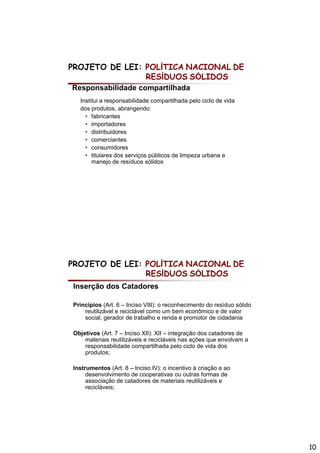 PROJETO DE LEI: POLÍTICA NACIONAL DE
                RESÍDUOS SÓLIDOS
Responsabilidade compartilhada
  Institui a responsabilidade compartilhada p
                p                 p          pelo ciclo de vida
  dos produtos, abrangendo:
    • fabricantes
    • importadores
    • distribuidores
    • comerciantes
    • consumidores
    • titulares dos serviços públicos de limpeza urbana e
       manejo de resíduos sólidos




PROJETO DE LEI: POLÍTICA NACIONAL DE
                RESÍDUOS SÓLIDOS
Inserção dos Catadores

Princípios (Art. 6 – Inciso VIII): o reconhecimento do resíduo sólido
    reutilizável e reciclável como um bem econômico e de valor
    social, gerador de trabalho e renda e promotor de cidadania

Objetivos (Art. 7 – Inciso XII): XII – integração dos catadores de
    materiais reutilizáveis e recicláveis nas ações que envolvam a
    responsabilidade compartilhada p
       p                    p           pelo ciclo de vida dos
    produtos;

Instrumentos (Art. 8 – Inciso IV): o incentivo à criação e ao
     desenvolvimento de cooperativas ou outras formas de
     associação de catadores de materiais reutilizáveis e
     recicláveis;




                                                                        10
 