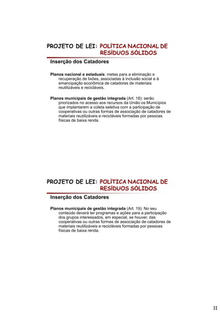 PROJETO DE LEI: POLÍTICA NACIONAL DE
                RESÍDUOS SÓLIDOS
Inserção dos Catadores

Planos nacional e estaduais: metas para a eliminação e
    recuperação de lixões, associadas à inclusão social e à
    emancipação econômica de catadores de materiais
    reutilizáveis e recicláveis.

Planos municipais de gestão integrada (Art. 18): serão
    p
    priorizados no acesso aos recursos da União os Municípios
                                                            p
    que implantarem a coleta seletiva com a participação de
    cooperativas ou outras formas de associação de catadores de
    materiais reutilizáveis e recicláveis formadas por pessoas
    físicas de baixa renda.




PROJETO DE LEI: POLÍTICA NACIONAL DE
                RESÍDUOS SÓLIDOS
Inserção dos Catadores

Planos municipais de gestão integrada (A t 19): N seu
Pl           i i i d         tã i t      d (Art. 19) No
    conteúdo deverá ter programas e ações para a participação
    dos grupos interessados, em especial, se houver, das
    cooperativas ou outras formas de associação de catadores de
    materiais reutilizáveis e recicláveis formadas por pessoas
    físicas de baixa renda.




                                                                  11
 