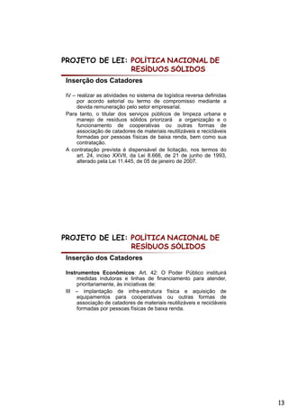 PROJETO DE LEI: POLÍTICA NACIONAL DE
                RESÍDUOS SÓLIDOS
Inserção dos Catadores

IV – realizar as atividades no sistema d l í ti reversa d fi id
         li        ti id d      i t    de logística         definidas
     por acordo setorial ou termo de compromisso mediante a
     devida remuneração pelo setor empresarial.
Para tanto, o titular dos serviços públicos de limpeza urbana e
     manejo de resíduos sólidos priorizará a organização e o
     funcionamento de cooperativas ou outras formas de
     associação de catadores de materiais reutilizáveis e recicláveis
     formadas por pessoas físicas de baixa renda bem como sua
                                              renda,
     contratação.
A contratação prevista é dispensável de licitação, nos termos do
     art. 24, inciso XXVII, da Lei 8.666, de 21 de junho de 1993,
     alterado pela Lei 11.445, de 05 de janeiro de 2007.




PROJETO DE LEI: POLÍTICA NACIONAL DE
                RESÍDUOS SÓLIDOS
Inserção dos Catadores

Instrumentos E
I t          t   Econômicos: A t 42 O P d Públi
                      ô i         Art. 42: Poder Público i tit i á
                                                            instituirá
     medidas indutoras e linhas de financiamento para atender,
     prioritariamente, às iniciativas de:
III – implantação de infra-estrutura física e aquisição de
     equipamentos para cooperativas ou outras formas de
     associação de catadores de materiais reutilizáveis e recicláveis
     formadas por pessoas físicas de baixa renda.




                                                                         13
 
