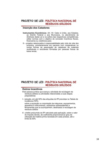 PROJETO DE LEI: POLÍTICA NACIONAL DE
                RESÍDUOS SÓLIDOS
Inserção dos Catadores

Instrumentos E
I t           t   Econômicos: A t 44 C b à U iã aos E t d
                       ô i       Art. 44: Cabe União,       Estados,
      ao Distrito Federal e aos Municípios, no atendimento às
      diretrizes desta Lei e na esfera das respectivas competências,
      editar normas com o objetivo de conceder incentivos fiscais,
      financeiros ou creditícios para:
II – projetos relacionados à responsabilidade pelo ciclo de vida dos
      produtos, prioritariamente em parceria com cooperativas ou
      outras formas de associação de catadores de materiais
      reutilizáveis e recicláveis formadas por pessoas físicas de
      baixa renda;




PROJETO DE LEI: POLÍTICA NACIONAL DE
                RESÍDUOS SÓLIDOS
Outros Incentivos
Para pessoa jurídica que exerça a atividade de reciclagem de
  resíduos sólidos ou atividades relacionadas a suas etapas
  preparatórias
I - redução, em até 50% das alíquotas do IPI previstas na Tabela de
    Incidência (TIPI),
    sobre a aquisição ou importação de máquinas, equipamentos,
    aparelhos e instrumentos, acessórios sobressalentes e
    ferramentas que os acompanhem, destinados à reciclagem de
    resíduos sólidos
II - crédito presumido do IPI calculado pela aplicação, sobre o valor
    do imposto devido, de coeficiente proporcional ao grau de
    utilização de matéria prima reciclada em cada produto, até o
    limite de 50%




                                                                        14
 
