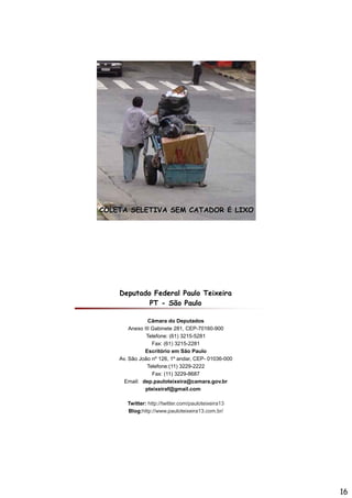 COLETA SELETIVA SEM CATADOR É LIXO




    Deputado Federal Paulo Teixeira
            PT - São Paulo

                Câmara do Deputados
        Anexo III Gabinete 281, CEP-70160-900
                               ,
               Telefone: (61) 3215-5281
                  Fax: (61) 3215-2281
              Escritório em São Paulo
    Av. São João nº 126, 1º andar, CEP- 01036-000
                Telefone:(11) 3229-2222
                  Fax: (11) 3229-8687
                 pp              @        g
      Email: dep.pauloteixeira@camara.gov.br
               pteixeiraf@gmail.com

       Twitter: http://twitter.com/pauloteixeira13
       Blog:http://www.pauloteixeira13.com.br/




                                                     16
 