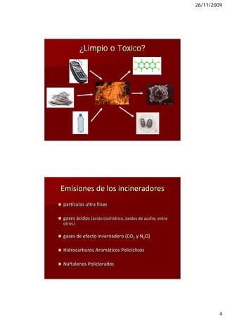 26/11/2009




          ¿Limpio o Tóxico?




Emisiones de los incineradores
partículas ultra finas 

gases ácidos (ácido clorhídrico, óxidos de azufre, entre 
otros.)

gases de efecto invernadero (CO2 y N2O)

Hidrocarburos Aromáticos Policíclicos

Naftalenos Policlorados 




                                                                    4
 