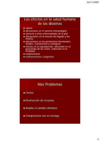 26/11/2009




Los efectos en la salud humana
        de las dioxinas
cáncer
alteraciones en el sistema inmunológico
cloracné y otras enfermadades de la piel
disrupciones en la función del hígado y los
riñones
alteraciones en los parámetros hormonales:
tiroides, testosterona y estrógeno
efectos en la reproducción: alteración en el
porcentaje de los sexos, reducción en la
fertilidad
endometriosis
malformaciones congénitas




           Mas Problemas

Costos
 o o

Destrucción de recursos

Amplia el cambio climático

Competencia con el reciclaje




                                                       6
 