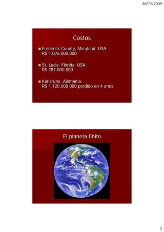 26/11/2009




                Costos
Frederick County, Maryland, USA:
R$ 1.076.000.000
   1 076 000 000

St. Lucie, Florida, USA:
R$ 787.000.000

Karlsruhe, Alemania:
R$ 1.120.000.000 perdido en 4 años




           El planeta finito




                                             7
 