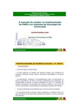 26/11/2009




                            MINISTÉRIO DO MEIO AMBIENTE
                SECRETARIA DE RECURSOS HÍDRICOS E AMBIENTE URBANO
                        DEPARTAMENTO DE AMBIENTE URBANO




       A inserção do catador na implementação
       da PNRS e os impactos da tecnologia da
                     incineração


                           EXPOCATADORES 2009


                      São Paulo, 29 de Outubro de 2009.




www.mma.gov.br/srhu




   POLÍTICA NACIONAL DE RESÍDUOS SÓLIDOS – PL 1991/07
     PRINCÍPIOS
 • Da prevenção e da precaução;

 • A visão sistêmica na gestão dos resíduos sólidos, que considere as
 variáveis ambiental, social, cultural, econômica, tecnológica e de saúde
 pública;

 • A ecoeficiência, mediante a compatibilização entre o fornecimento, a
 preços competitivos, de bens e serviços qualificados que satisfaçam as
 necessidades humanas e tragam qualidade de vida, e a redução do
 impacto ambiental e do consumo de recursos naturais, a um nível, no
 mínimo, equivalente à capacidade de sustentação estimada do Planeta;

 • A responsabilidade compartilhada pelo ciclo de vida dos produtos;

 • O reconhecimento do resíduo sólido reutilizável e reciclável como um
 bem econômico e de valor social, gerador de trabalho e renda e promotor
 de cidadania.

www.mma.gov.br/srhu




                                                                                    1
 