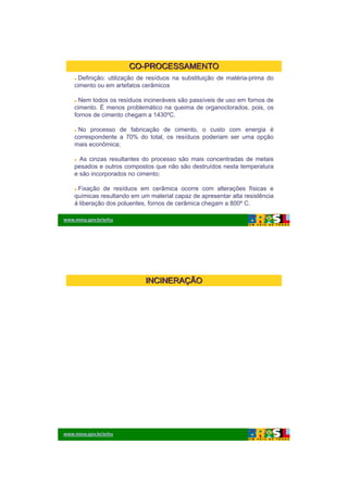 26/11/2009




                       CO-PROCESSAMENTO
     Definição: utilização de resíduos na substituição de matéria-prima do
    cimento ou em artefatos cerâmicos

      Nem todos os resíduos incineráveis são passíveis de uso em fornos de
    cimento. É menos problemático na queima de organoclorados, pois, os
                       p               q            g            ,p ,
    fornos de cimento chegam a 1430ºC.

     No processo de fabricação de cimento, o custo com energia é
    correspondente a 70% do total, os resíduos poderiam ser uma opção
    mais econômica;

      As cinzas resultantes do processo são mais concentradas de metais
    pesados e outros compostos que não são destruídos nesta temperatura
    e são incorporados no cimento;

     Fixação de resíduos em cerâmica ocorre com alterações físicas e
    químicas resultando em um material capaz de apresentar alta resistência
    á liberação dos poluentes, fornos de cerâmica chegam a 800º C.

www.mma.gov.br/srhu




                             INCINERAÇÃO




www.mma.gov.br/srhu




                                                                                      8
 