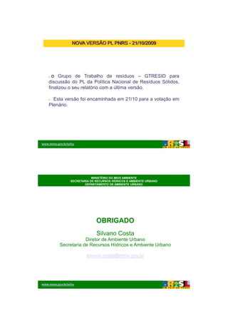 26/11/2009




                 NOVA VERSÃO PL PNRS - 21/10/2009




     O   Grupo de Trabalho de resíduos – GTRESID para
    discussão do PL da Política Nacional de Resíduos Sólidos,
    finalizou o seu relatório com a última versão.

      Esta versão foi encaminhada em 21/10 para a votação em
    Plenário.




www.mma.gov.br/srhu




                            MINISTÉRIO DO MEIO AMBIENTE
                SECRETARIA DE RECURSOS HÍDRICOS E AMBIENTE URBANO
                        DEPARTAMENTO DE AMBIENTE URBANO




                              OBRIGADO
                              Silvano Costa
                      Diretor de Ambiente Urbano
          Secretaria de Recursos Hídricos e Ambiente Urbano

                         silvano.costa@mma.gov.br




www.mma.gov.br/srhu




                                                                           10
 