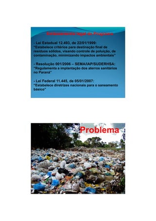 26/11/2009




       Embasamento legal do Programa

- Lei Estadual 12.493, de 22/01/1999:
“Estabelece critérios para destinação final de
resíduos sólidos, visando controle de poluição, de
         sólidos                      poluição
contaminação, minimizando impactos ambientais”

- Resolução 001/2006 – SEMA/IAP/SUDERHSA:
“Regulamenta a implantação dos aterros sanitários
no Paraná”

- Lei Federal 11.445, de 05/01/2007:
“Estabelece diretrizes nacionais para o saneamento
básico”




                            Problema




                                                             4
 
