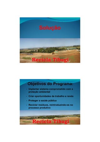 26/11/2009




           Solução




    Recicla Tibagi



 Objetivos do Programa:
- Implantar sistema comprometido com a
  proteção ambiental
- Criar oportunidades de trabalho e renda
- Proteger a saúde pública
- Reciclar resíduos, reintroduzindo-os no
  processo produtivo




     Recicla Tibagi


                                                    5
 