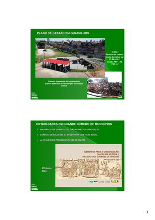 PLANO DE GESTÃO EM GUARULHOS




                                                                      1ª fase
                                                                Redução de custos:
                                                                Gestão Corretiva por
                                                                   R$ 64,86 /m3
                                                                 Gestão PEV R$
                                                                     17,20 /m3




               Garantir a presença do equipamento
            público adequado à manutenção da limpeza
                              urbana


DAU
SRHU
MMA




      DIFICULDADES EM GRANDE NÚMERO DE MUNICÍPIOS
        INFORMALIDADE DO PROCESSO, NÃO HÁ INSTITUCIONALIZAÇÃO

        CARÊNCIA DE SOLUÇÕES DA ENGENHARIA COM VISÃO SOCIAL

        ALTO CUSTO DO PROCESSO NA FASE DE COLETA




         MCidades
         MCid d
         MMA




DAU
SRHU
MMA




                                                                                       3
 