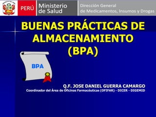 BUENAS PRÁCTICAS DE
ALMACENAMIENTO
(BPA)
Q.F. JOSE DANIEL GUERRA CAMARGO
Coordinador del Área de Oficinas Farmacéuticas (OFIFAR) - DICER - DIGEMID
BPA
 