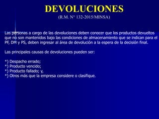 DEVOLUCIONES
(R.M. N° 132-2015/MINSA)
Las personas a cargo de las devoluciones deben conocer que los productos devueltos
que no son mantenidos bajo las condiciones de almacenamiento que se indican para el
PF, DM y PS, deben ingresar al área de devolución a la espera de la decisión final.
Las principales causas de devoluciones pueden ser:
*) Despacho errado;
*) Producto vencido;
*) Producto fallado; y,
*) Otros más que la empresa considere o clasifique.
 