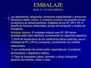EMBALAJE
(R.M. N° 132-2015/MINSA)
Los laboratorios, droguerías, almacenes especializados y almacenes
aduaneros deben diseñar el embalaje protector de acuerdo con las
condiciones de almacenamiento, fragilidad de los PF, DM y PS, el
desafío de factores ambientales, tiempo de transporte y medios de
transporte.
Embalaje aislante. El embalaje aislante para PF, DM termo-
sensibles debe estar diseñado considerando los siguientes aspectos:
*) Perfil de temperatura de las condiciones típicas externas, que el
embalaje de PF y DM su transporte, considerando los cambios
estacionales;
*) Las condiciones de conservación requeridas por el producto
farmacéutico y dispositivo médico;
*) Tipos de transporte (aéreo, terrestre u otros) incluyendo
duración del tránsito, modo y rutas.
 