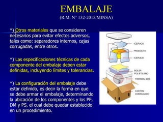 EMBALAJE
(R.M. N° 132-2015/MINSA)
*) Otros materiales que se consideren
necesarios para evitar efectos adversos,
tales como: separadores internos, cajas
corrugadas, entre otros.
*) Las especificaciones técnicas de cada
componente del embalaje deben estar
definidas, incluyendo límites y tolerancias.
*) La configuración del embalaje debe
estar definido, es decir la forma en que
se debe armar el embalaje, determinando
la ubicación de los componentes y los PF,
DM y PS, el cual debe quedar establecido
en un procedimiento.
 