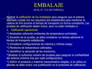 EMBALAJE
(R.M. N° 132-2015/MINSA)
Realizar la calificación de los embalajes para asegurar que el sistema
diseñado cumple con los requisitos pre-establecidos para mantener la
cadena de frío durante el tiempo de transporte en forma consistente. Las
pruebas de calificación deben incluir, pero no están limitados a:
1. Calificación operacional.
*) Realizadas utilizando ambientes de temperatura controlada;
*) Duración de la prueba, se debe considerar un tiempo adicional al
tiempo de transporte establecido;
*) Considerar configuraciones de máxima y mínima carga;
*) Monitores de temperatura calibrados;
*) Identificar la ubicación de los monitores;
*)Realizar el suficiente número de pruebas para asegurar la confiabilidad
del sistema (mínimo tres por cada configuración);
*) Definir el producto o material representativo elegido, si se utiliza un
placebo se debe incluir una justificación en el protocolo de calificación.
 