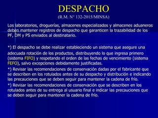 DESPACHO
(R.M. N° 132-2015/MINSA)
Los laboratorios, droguerías, almacenes especializados y almacenes aduaneros
deben mantener registros de despacho que garanticen la trazabilidad de los
PF, DM y PS enviados al destinatario.
*) El despacho se debe realizar estableciendo un sistema que asegure una
adecuada rotación de los productos, distribuyendo lo que ingresa primero
(sistema FIFO) y respetando el orden de las fechas de vencimiento (sistema
FEFO), salvo excepciones debidamente justificadas.
*) Revisar las recomendaciones de conservación dadas por el fabricante que
se describen en los rotulados antes de su despacho y distribución e indicando
las precauciones que se deben seguir para mantener la cadena de frío.
*) Revisar las recomendaciones de conservación que se describen en los
rotulados antes de su entrega al usuario final e indicar las precauciones que
se deben seguir para mantener la cadena de frío.
 