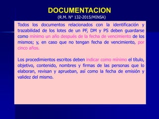 DOCUMENTACION
Todos los documentos relacionados con la identificación y
trazabilidad de los lotes de un PF, DM y PS deben guardarse
como mínimo un año después de la fecha de vencimiento de los
mismos; y, en caso que no tengan fecha de vencimiento, por
cinco años.
Los procedimientos escritos deben indicar como mínimo el título,
objetivo, contenido, nombres y firmas de las personas que lo
elaboran, revisan y aprueban, así como la fecha de emisión y
validez del mismo.
(R.M. N° 132-2015/MINSA)
 