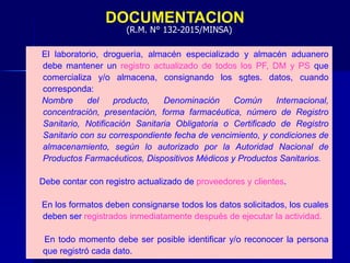 DOCUMENTACION
El laboratorio, droguería, almacén especializado y almacén aduanero
debe mantener un registro actualizado de todos los PF, DM y PS que
comercializa y/o almacena, consignando los sgtes. datos, cuando
corresponda:
Nombre del producto, Denominación Común Internacional,
concentración, presentación, forma farmacéutica, número de Registro
Sanitario, Notificación Sanitaria Obligatoria o Certificado de Registro
Sanitario con su correspondiente fecha de vencimiento, y condiciones de
almacenamiento, según lo autorizado por la Autoridad Nacional de
Productos Farmacéuticos, Dispositivos Médicos y Productos Sanitarios.
Debe contar con registro actualizado de proveedores y clientes.
En los formatos deben consignarse todos los datos solicitados, los cuales
deben ser registrados inmediatamente después de ejecutar la actividad.
En todo momento debe ser posible identificar y/o reconocer la persona
que registró cada dato.
(R.M. N° 132-2015/MINSA)
 