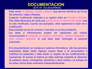 DOCUMENTACION
Debe existir un catálogo, listado o sistema que permita identificar las firmas
del personal y siglas utilizadas.
Cualquier modificación realizada a un registro debe ser firmada y fechada.
Esta debe efectuarse de modo que pueda leerse la información original que
ha sido modificada. Cuando sea apropiado, debe registrarse la razón de la
modificación.
Está prohibido el uso de corrector o borrador en la documentación.
Los datos e informaciones pueden ser registrados por medios
convencionales o utilizando un sistema informático, sistema fotográfico u
otros medios validados, el cual debe estar restringido al personal
autorizado.
Si la documentación se maneja por sistemas informáticos, sólo las personas
autorizadas deben poder ingresar nuevos datos a la computadora o
modificar los existentes y debe existir un registro de las modificaciones y
supresiones. El acceso al sistema se debe restringir mediante la utilización
de palabras claves, contraseñas, biométrica u otros medios y la entrada de
los datos críticos debe verificarse independientemente
(R.M. N° 132-2015/MINSA)
 