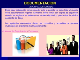 DOCUMENTACION
Debe estar establecido como proceder ante la pérdida y/o daño total y/o parcial
de la documentación vigente. Asimismo, debe contar con copias de seguridad,
cuando los registros se elaboran en formato electrónico, para evitar la pérdida
accidental de datos.
Los siguientes documentos deben ser conocidos y accesibles al personal
involucrado en el sistema de almacenamiento:
a) Manual de Organización y Funciones.
(R.M. N° 132-2015/MINSA)
 