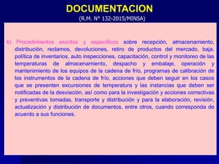 DOCUMENTACION
b) Procedimientos escritos y específicos sobre recepción, almacenamiento,
distribución, reclamos, devoluciones, retiro de productos del mercado, baja,
política de inventarios, auto inspecciones, capacitación, control y monitoreo de las
temperaturas de almacenamiento, despacho y embalaje, operación y
mantenimiento de los equipos de la cadena de frío, programas de calibración de
los instrumentos de la cadena de frío, acciones que deben seguir en los casos
que se presenten excursiones de temperatura y las instancias que deben ser
notificadas de la desviación, así como para la investigación y acciones correctivas
y preventivas tomadas, transporte y distribución y para la elaboración, revisión,
actualización y distribución de documentos, entre otros, cuando corresponda de
acuerdo a sus funciones.
(R.M. N° 132-2015/MINSA)
 