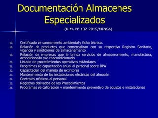 Documentación Almacenes
Especializados
17. Certificado de saneamiento ambiental y ficha técnica.
18. Relación de productos que comercializan con su respectivo Registro Sanitario,
vigencia y condiciones de almacenamiento
19. Relación de empresas que le brinda servicios de almacenamiento, manufactura,
acondicionado y/o reacondicionado
20. Listado de procedimientos operativos estándares
21. Programas de capacitación anual al personal sobre BPA
22. Capacitación del manejo de extintores
23. Mantenimiento de las instalaciones eléctricas del almacén
24. Controles médicos al personal
25. Registros derivados de los Procedimientos
26. Programas de calibración y mantenimiento preventivo de equipos e instalaciones
(R.M. N° 132-2015/MINSA)
 