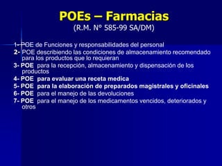 POEs – Farmacias
(R.M. N° 585-99 SA/DM)
1- POE de Funciones y responsabilidades del personal
2- POE describiendo las condiciones de almacenamiento recomendado
para los productos que lo requieran
3- POE para la recepción, almacenamiento y dispensación de los
productos
4- POE para evaluar una receta medica
5- POE para la elaboración de preparados magistrales y oficinales
6- POE para el manejo de las devoluciones
7- POE para el manejo de los medicamentos vencidos, deteriorados y
otros
 