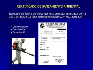CERTIFICADO DE SANEAMIENTO AMBIENTAL
Ejecutado de forma periódica por una empresa autorizada por la
DISA, DIRESA o GERESA correspondiente(D.S. N° 022-2001-SA)
Desinsectación
Desinfección
Desratización
 