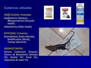 Sustancias utilizadas
INSECTICIDAS: Piretroides
Cipermetrina (Estoque),
Alfacipermetrina (Precisión
Health)
Deltametrina (Delta Health)
RATICIDAS: Cumarinas
Bromadiolona (Detia Raticida),
Brodaficuoma (Klerat),
Trampa adherente.
DESINFECTANTES:
Amonio Cuaternario (Exquat),
Cloruro de Benzalconio (Sonique
50), Alcohol 70°, Fenol 2%,
Hipoclorito de sodio 5%
 