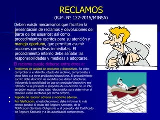 RECLAMOS
(R.M. N° 132-2015/MINSA)
Deben existir mecanismos que faciliten la
presentación de reclamos y devoluciones de
parte de los usuarios; así como
procedimientos escritos para su atención y
manejo oportuno, que permitan asumir
acciones correctivas inmediatas. El
procedimiento interno debe señalar las
responsabilidades y medidas a adoptarse.
El reclamo puede deberse entre otros a:
 Problemas de calidad de productos y dispositivos. Se debe
comprobar si el defecto, objeto del reclamo, compromete a
otros lotes o a otros productos/dispositivos. El procedimiento
escrito debe describir las medidas que deben adoptarse,
incluyendo la posibilidad de que un producto/dispositivo sea
retirado. Si se presenta o sospecha de un defecto de un lote,
se deben evaluar otros lotes relacionados para determinar si
también están afectados por dicho defecto.
 Reporte de reacción adversa e incidente adverso.
 Por falsificación, el establecimiento debe informar lo más
pronto posible al titular del Registro Sanitario, de la
Notificación Sanitaria Obligatoria o al poseedor del Certificado
de Registro Sanitario y a las autoridades competentes.
 