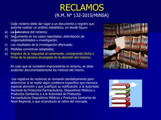 RECLAMOS
(R.M. N° 132-2015/MINSA)
Cada reclamo debe dar lugar a un documento o registro que
permita realizar un análisis estadístico, en donde figure:
a) La naturaleza del reclamo;
b) Seguimiento en los casos reportados: delimitación de
responsabilidades e investigación;
c) Los resultados de la investigación efectuada;
d) Medidas correctivas adoptadas;
e) Registro de la respuesta al reclamante, consignando fecha y
firma de la persona encargada de la atención del reclamo.
En caso que se considere improcedente el reclamo, se debe
sustentar documentadamente los motivos del mismo.
Los registros de reclamos se revisarán periódicamente para
determinar si se repite algún problema específico que merezca
especial atención y que justifique su notificación, a la Autoridad
Nacional de Productos Farmacéuticos, Dispositivos Médicos y
Productos Sanitarios o a la Autoridad de Productos
Farmacéuticos Dispositivos Médicos y Productos Sanitarios de
Nivel Regional, o que el producto se retire del mercado.
 