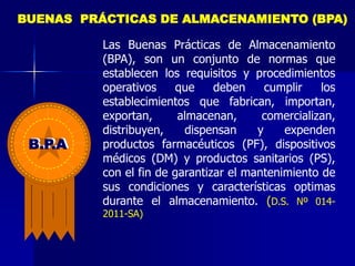 Las Buenas Prácticas de Almacenamiento
(BPA), son un conjunto de normas que
establecen los requisitos y procedimientos
operativos que deben cumplir los
establecimientos que fabrican, importan,
exportan, almacenan, comercializan,
distribuyen, dispensan y expenden
productos farmacéuticos (PF), dispositivos
médicos (DM) y productos sanitarios (PS),
con el fin de garantizar el mantenimiento de
sus condiciones y características optimas
durante el almacenamiento. (D.S. Nº 014-
2011-SA)
BUENAS PRÁCTICAS DE ALMACENAMIENTO (BPA)
B.P.A
 