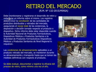 RETIRO DEL MERCADO
(R.M. N° 132-2015/MINSA)
Debe monitorearse y registrarse el desarrollo de retiro y
redactarse un informe sobre el mismo. Los registros
deben incluir la conciliación de las cantidades de
productos distribuidos y retirados del mercado,
asegurando el recojo total de las existencias, la
disposición o decisión tomada respecto al producto o
dispositivo. Dicho informe debe estar disponible cuando
la Autoridad Nacional de Productos Farmacéuticos,
Dispositivos Médicos y Productos Sanitarios o la
Autoridad de Productos Farmacéuticos Dispositivos
Médicos y Productos Sanitarios de Nivel Regional lo
requieran.
Las condiciones de almacenamiento aplicables a un
producto retirado del mercado, se mantienen durante
su almacenamiento y transporte hasta que se tomen las
medidas definitivas con respecto al producto.
Se debe evaluar, documentar y registrar la eficacia del
proceso de retiro, como mínimo una vez al año.
 