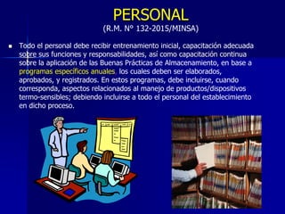 PERSONAL
(R.M. N° 132-2015/MINSA)
 Todo el personal debe recibir entrenamiento inicial, capacitación adecuada
sobre sus funciones y responsabilidades, así como capacitación continua
sobre la aplicación de las Buenas Prácticas de Almacenamiento, en base a
programas específicos anuales, los cuales deben ser elaborados,
aprobados, y registrados. En estos programas, debe incluirse, cuando
corresponda, aspectos relacionados al manejo de productos/dispositivos
termo-sensibles; debiendo incluirse a todo el personal del establecimiento
en dicho proceso.
 