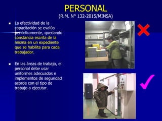 PERSONAL
(R.M. N° 132-2015/MINSA)
 La efectividad de la
capacitación se evalúa
periódicamente, quedando
constancia escrita de la
misma en un expediente
que se habilita para cada
trabajador.
 En las áreas de trabajo, el
personal debe usar
uniformes adecuados e
implementos de seguridad
acorde con el tipo de
trabajo a ejecutar.
 