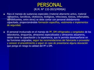 PERSONAL
(R.M. N° 132-2015/MINSA)
 Para el manejo de sustancias especiales (material altamente activo, material
radioactivo, narcóticos, citotóxicos, biológicos, infecciosos, tóxicos, inflamables,
sensibilizantes, entre otros) se debe contar con personal debidamente
capacitado, proporcionándole formación específica, vestimenta e implementos
de seguridad.
 El personal involucrado en el manejo de PF, DM refrigerados y congelados de los
laboratorios, droguerías, almacenes especializados y almacenes aduaneros,
deben tener la capacitación y la experiencia, que le permita desempeñarse en
las funciones asignadas, seguir las recomendaciones del fabricante o proveedor
y conocer el procedimiento a seguir en caso de presentarse alguna desviación
que ponga en riesgo la calidad del PF o DM.
 