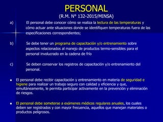 PERSONAL
(R.M. N° 132-2015/MINSA)
a) El personal debe conocer cómo se realiza la lectura de las temperaturas y
cómo actuar ante situaciones donde se identifiquen temperaturas fuera de las
especificaciones correspondientes;
b) Se debe tener un programa de capacitación y/o entrenamiento sobre
aspectos relacionados al manejo de productos termo-sensibles para el
personal involucrado en la cadena de frío
c) Se deben conservar los registros de capacitación y/o entrenamiento del
personal.
 El personal debe recibir capacitación y entrenamiento en materia de seguridad e
higiene para realizar un trabajo seguro con calidad y eficiencia y que,
simultáneamente, le permita participar activamente en la prevención y eliminación
de riesgos.
 El personal debe someterse a exámenes médicos regulares anuales, los cuales
deben ser registrados y con mayor frecuencia, aquellos que manejan materiales o
productos peligrosos.
 