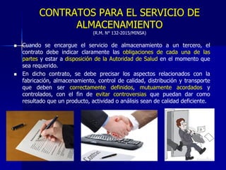 CONTRATOS PARA EL SERVICIO DE
ALMACENAMIENTO
(R.M. N° 132-2015/MINSA)
 Cuando se encargue el servicio de almacenamiento a un tercero, el
contrato debe indicar claramente las obligaciones de cada una de las
partes y estar a disposición de la Autoridad de Salud en el momento que
sea requerido.
 En dicho contrato, se debe precisar los aspectos relacionados con la
fabricación, almacenamiento, control de calidad, distribución y transporte
que deben ser correctamente definidos, mutuamente acordados y
controlados, con el fin de evitar controversias que puedan dar como
resultado que un producto, actividad o análisis sean de calidad deficiente.
 