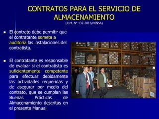 CONTRATOS PARA EL SERVICIO DE
ALMACENAMIENTO
(R.M. N° 132-2015/MINSA)
 El contrato debe permitir que
el contratante someta a
auditoría las instalaciones del
contratista.
 El contratante es responsable
de evaluar si el contratista es
suficientemente competente
para efectuar debidamente
las actividades requeridas y
de asegurar por medio del
contrato, que se cumplan las
Buenas Prácticas de
Almacenamiento descritas en
el presente Manual
 