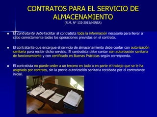 CONTRATOS PARA EL SERVICIO DE
ALMACENAMIENTO
(R.M. N° 132-2015/MINSA)
 El contratante debe facilitar al contratista toda la información necesaria para llevar a
cabo correctamente todas las operaciones previstas en el contrato.
 El contratante que encargue el servicio de almacenamiento debe contar con autorización
sanitaria para recibir dicho servicio. El contratista debe contar con autorización sanitaria
de funcionamiento y con certificado en Buenas Prácticas según corresponda.
 El contratista no puede ceder a un tercero en todo o en parte el trabajo que se le ha
asignado por contrato, sin la previa autorización sanitaria recabada por el contratante
inicial.
 