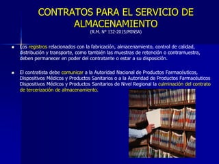 CONTRATOS PARA EL SERVICIO DE
ALMACENAMIENTO
(R.M. N° 132-2015/MINSA)
 Los registros relacionados con la fabricación, almacenamiento, control de calidad,
distribución y transporte, como también las muestras de retención o contramuestra,
deben permanecer en poder del contratante o estar a su disposición.
 El contratista debe comunicar a la Autoridad Nacional de Productos Farmacéuticos,
Dispositivos Médicos y Productos Sanitarios o a la Autoridad de Productos Farmacéuticos
Dispositivos Médicos y Productos Sanitarios de Nivel Regional la culminación del contrato
de tercerización de almacenamiento.
 