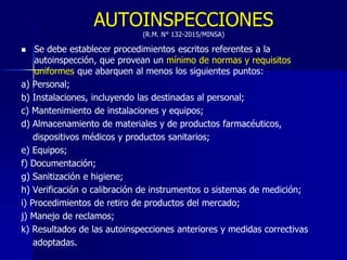 AUTOINSPECCIONES
(R.M. N° 132-2015/MINSA)
 Se debe establecer procedimientos escritos referentes a la
autoinspección, que provean un mínimo de normas y requisitos
uniformes que abarquen al menos los siguientes puntos:
a) Personal;
b) Instalaciones, incluyendo las destinadas al personal;
c) Mantenimiento de instalaciones y equipos;
d) Almacenamiento de materiales y de productos farmacéuticos,
dispositivos médicos y productos sanitarios;
e) Equipos;
f) Documentación;
g) Sanitización e higiene;
h) Verificación o calibración de instrumentos o sistemas de medición;
i) Procedimientos de retiro de productos del mercado;
j) Manejo de reclamos;
k) Resultados de las autoinspecciones anteriores y medidas correctivas
adoptadas.
 