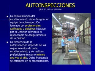 AUTOINSPECCIONES
(R.M. N° 132-2015/MINSA)
 La administración del
establecimiento debe designar un
equipo de autoinspección
formado por profesionales
calificados y objetivos liderado
por el Director Técnico o el
responsable de Aseguramiento
de la Calidad
 La frecuencia de la
autoinspección depende de los
requerimientos de cada
establecimiento y se realizan
preferiblemente como mínimo
una vez al año. Dicha frecuencia
se establece en el procedimiento.
 