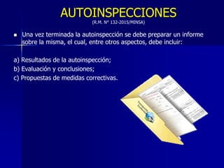 AUTOINSPECCIONES
(R.M. N° 132-2015/MINSA)
 Una vez terminada la autoinspección se debe preparar un informe
sobre la misma, el cual, entre otros aspectos, debe incluir:
a) Resultados de la autoinspección;
b) Evaluación y conclusiones;
c) Propuestas de medidas correctivas.
 