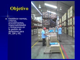 Objetivo
 Establecer normas,
criterios,
procedimientos,
responsabilidades
y limitaciones en
la gestión de
almacenes para
PF, DM y PS.
 