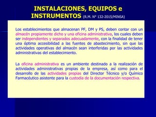– Los establecimientos que almacenan PF, DM y PS, deben contar con un
almacén propiamente dicho y una oficina administrativa, los cuales deben
ser independientes y separados adecuadamente, con la finalidad de tener
una óptima accesibilidad a las fuentes de abastecimiento, sin que las
actividades operativas del almacén sean interferidas por las actividades
administrativas del establecimiento.
– La oficina administrativa es un ambiente destinado a la realización de
actividades administrativas propias de la empresa, así como para el
desarrollo de las actividades propias del Director Técnico y/o Químico
Farmacéutico asistente para la custodia de la documentación respectiva.
INSTALACIONES, EQUIPOS e
INSTRUMENTOS (R.M. N° 132-2015/MINSA)
 