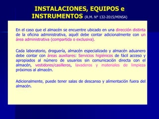 – En el caso que el almacén se encuentre ubicado en una dirección distinta
de la oficina administrativa, aquél debe contar adicionalmente con un
área administrativa (compartida o exclusiva).
– Cada laboratorio, droguería, almacén especializado y almacén aduanero
debe contar con áreas auxiliares: Servicios higiénicos de fácil acceso y
apropiados al número de usuarios sin comunicación directa con el
almacén, vestidores/casilleros, lavaderos y materiales de limpieza
próximos al almacén.
– Adicionalmente, puede tener salas de descanso y alimentación fuera del
almacén.
INSTALACIONES, EQUIPOS e
INSTRUMENTOS (R.M. N° 132-2015/MINSA)
 