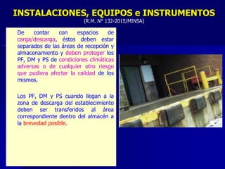 – De contar con espacios de
carga/descarga, éstos deben estar
separados de las áreas de recepción y
almacenamiento y deben proteger los
PF, DM y PS de condiciones climáticas
adversas o de cualquier otro riesgo
que pudiera afectar la calidad de los
mismos.
– Los PF, DM y PS cuando llegan a la
zona de descarga del establecimiento
deben ser transferidos al área
correspondiente dentro del almacén a
la brevedad posible.
INSTALACIONES, EQUIPOS e INSTRUMENTOS
(R.M. N° 132-2015/MINSA)
 