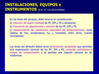 – En las áreas del almacén, debe tenerse en consideración:
– a) Volumen útil según cantidad de PF, DM y PS a almacenar;
– b) Frecuencia de adquisiciones y rotación de los PF, DM y PS
– c) Requerimiento de condiciones especiales de almacenamiento como
cadena de frío, temperatura, luz y humedad, entre otros, cuando
corresponda.
– Las áreas del almacén deben tener dimensiones apropiadas que permitan
una organización correcta de los PF, DM y PS, evitando confusiones y
riesgos de contaminación y se permita una rotación correcta de las
existencias.
INSTALACIONES, EQUIPOS e
INSTRUMENTOS (R.M. N° 132-2015/MINSA)
 